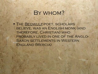 By whom? The  Beowulf -poet, scholars believe, was an English monk (and therefore,  Christian ) who probably lived in one of the Anglo-Saxon settlements in Western England (Mercia) 