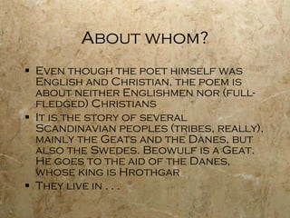 About whom? Even though the poet himself was English and Christian, the poem is about neither Englishmen nor (full-fledged) Christians It is the story of several Scandinavian peoples (tribes, really), mainly the Geats and the Danes, but also the Swedes. Beowulf is a Geat. He goes to the aid of the Danes, whose king is Hrothgar They live in . . .  