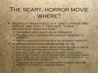 The scary, horror movie where? Beowulf takes place in a “once upon a time world” and that it taps into “three archetypal sites of fear”: The barricaded night house (Grendel) The infested underwater current (Grendel’s mother) Reptile-haunted rocks of a wilderness (dragon) in terms which may mean more to us Our beds on a stormy night when we are alone in the house (where we should feel safe) A murky lake, or the beach where Jaws takes place (Ever been waterskiing and wondered what was nibbling on your toes?). Or, how about a dark forest by yourself? The dark recesses of the earth: a cave, or even better, your own, dark basement 