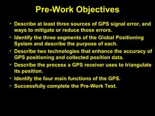  Describe at least three sources of GPS signal error, and
ways to mitigate or reduce those errors.
 Identify the three segments of the Global Positioning
System and describe the purpose of each.
 Describe two technologies that enhance the accuracy of
GPS positioning and collected position data.
 Describe the process a GPS receiver uses to triangulate
its position.
 Identify the four main functions of the GPS.
 Successfully complete the Pre-Work Test.
Pre-Work Objectives
 