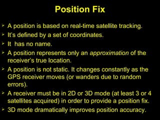 Position Fix
 A position is based on real-time satellite tracking.
 It’s defined by a set of coordinates.
 It has no name.
 A position represents only an approximation of the
receiver’s true location.
 A position is not static. It changes constantly as the
GPS receiver moves (or wanders due to random
errors).
 A receiver must be in 2D or 3D mode (at least 3 or 4
satellites acquired) in order to provide a position fix.
 3D mode dramatically improves position accuracy.
 