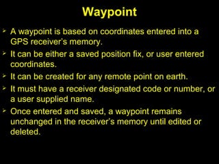 Waypoint
 A waypoint is based on coordinates entered into a
GPS receiver’s memory.
 It can be either a saved position fix, or user entered
coordinates.
 It can be created for any remote point on earth.
 It must have a receiver designated code or number, or
a user supplied name.
 Once entered and saved, a waypoint remains
unchanged in the receiver’s memory until edited or
deleted.
 
