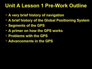  A very brief history of navigation
 A brief history of the Global Positioning System
 Segments of the GPS
 A primer on how the GPS works
 Problems with the GPS
 Advancements in the GPS
Unit A Lesson 1 Pre-Work Outline
 