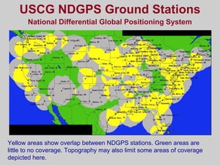 USCG NDGPS Ground Stations
National Differential Global Positioning System
Yellow areas show overlap between NDGPS stations. Green areas are
little to no coverage. Topography may also limit some areas of coverage
depicted here.
 
