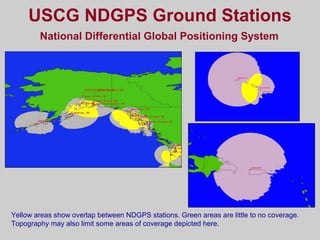 USCG NDGPS Ground Stations
National Differential Global Positioning System
Yellow areas show overlap between NDGPS stations. Green areas are little to no coverage.
Topography may also limit some areas of coverage depicted here.
 
