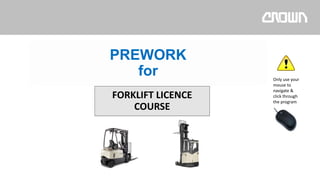 FORKLIFT LICENCE
COURSE
Only use your
mouse to
navigate &
click through
the program
PREWORK
for
 