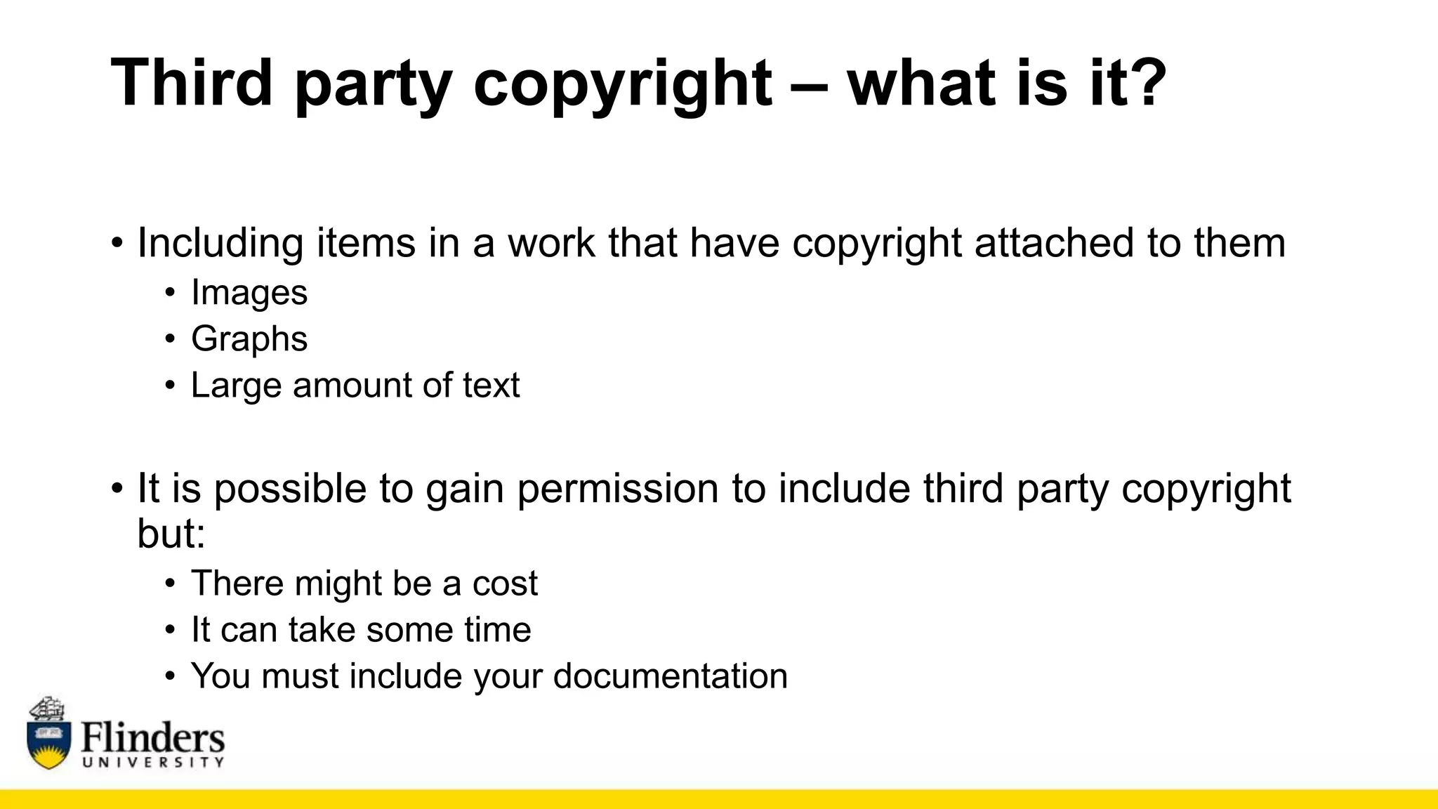 Third party copyright – what is it?
• Including items in a work that have copyright attached to them
• Images
• Graphs
• Large amount of text
• It is possible to gain permission to include third party copyright
but:
• There might be a cost
• It can take some time
• You must include your documentation
 