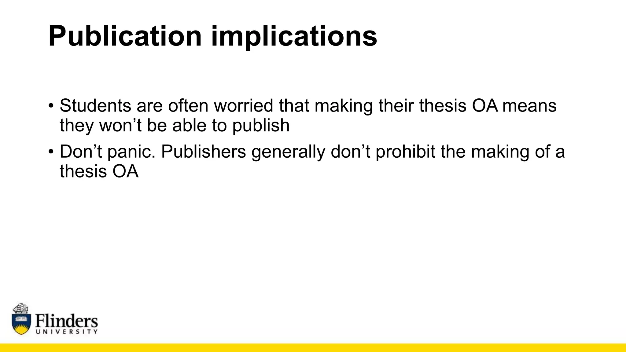 Publication implications
• Students are often worried that making their thesis OA means
they won’t be able to publish
• Don’t panic. Publishers generally don’t prohibit the making of a
thesis OA
 