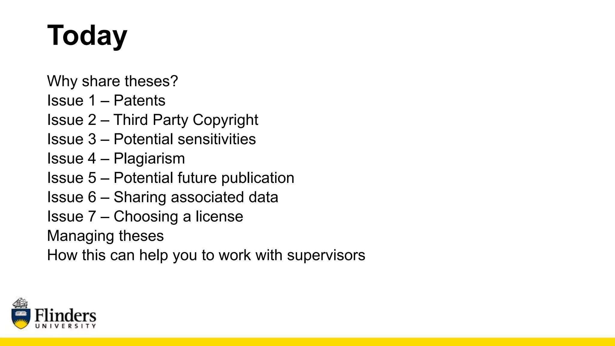 Today
Why share theses?
Issue 1 – Patents
Issue 2 – Third Party Copyright
Issue 3 – Potential sensitivities
Issue 4 – Plagiarism
Issue 5 – Potential future publication
Issue 6 – Sharing associated data
Issue 7 – Choosing a license
Managing theses
How this can help you to work with supervisors
 