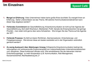 Im Einzelnen

Speed Café

1. Mangel an Erfahrung: Viele Unternehmen haben keine große Krise durchlebt. Es mangelt ihnen an
Erfahrung. Daher unterschätzen sie das Thema. Mit welchen Kommunikationsmaßnahmen kann
dieser Gap abgebaut werden?
2.

Fehlendes Commitment der Geschäftsführung: Krisenkommunikation ist nicht auf der Agenda der
Geschäftsführung. Dort steht Wachstum, Marktanteil, Profit. Gerade die Krisenprävention hat geringe
Priorität – man redet nicht gerne über seine Schwächen. Wie bringen Sie das Thema auf die Agenda
der GF?

3.

Fehlende Prozesse: Es fehlt an klaren Richtlinien, Alarmprozeduren, Entscheidungs- und
Freigabeprozessen. Wie können diese am besten erarbeitet und in der Organisation verbindlich
gemacht werden?

4.

Zu wenig Austausch über Abteilungen hinweg: Erfolgreiche Krisenkommunikation bedingt die
reibungslose und vertrauensvolle Zusammenarbeit von unterschiedlichsten Unternehmensbereichen
und -disziplinen. Diese funktioniert oftmals nicht. Wie sensibilisieren Sie die relevanten internen
Entscheidungsträger zu mehr Kooperation (z.B. Kommunikation, Risk Management,
Konzernsicherheit, Rechtsabteilung etc.)?

Klenk & Hoursch

14

 