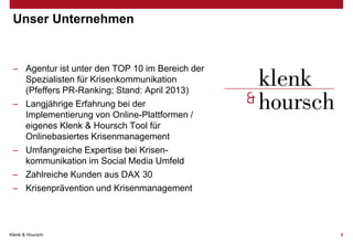 Unser Unternehmen

– Agentur ist unter den TOP 10 im Bereich der
Spezialisten für Krisenkommunikation
(Pfeffers PR-Ranking; Stand: April 2013)
– Langjährige Erfahrung bei der
Implementierung von Online-Plattformen /
eigenes Klenk & Hoursch Tool für
Onlinebasiertes Krisenmanagement
– Umfangreiche Expertise bei Krisenkommunikation im Social Media Umfeld
– Zahlreiche Kunden aus DAX 30
– Krisenprävention und Krisenmanagement

Klenk & Hoursch

3

 
