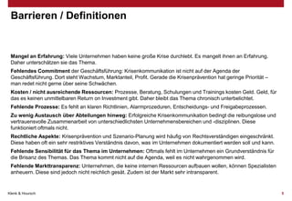 Barrieren / Definitionen

Mangel an Erfahrung: Viele Unternehmen haben keine große Krise durchlebt. Es mangelt ihnen an Erfahrung.
Daher unterschätzen sie das Thema.
Fehlendes Commitment der Geschäftsführung: Krisenkommunikation ist nicht auf der Agenda der
Geschäftsführung. Dort steht Wachstum, Marktanteil, Profit. Gerade die Krisenprävention hat geringe Priorität –
man redet nicht gerne über seine Schwächen.
Kosten / nicht ausreichende Ressourcen: Prozesse, Beratung, Schulungen und Trainings kosten Geld. Geld, für
das es keinen unmittelbaren Return on Investment gibt. Daher bleibt das Thema chronisch unterbelichtet.
Fehlende Prozesse: Es fehlt an klaren Richtlinien, Alarmprozeduren, Entscheidungs- und Freigabeprozessen.
Zu wenig Austausch über Abteilungen hinweg: Erfolgreiche Krisenkommunikation bedingt die reibungslose und
vertrauensvolle Zusammenarbeit von unterschiedlichsten Unternehmensbereichen und -disziplinen. Diese
funktioniert oftmals nicht.

Rechtliche Aspekte: Krisenprävention und Szenario-Planung wird häufig von Rechtsverständigen eingeschränkt.
Diese haben oft ein sehr restriktives Verständnis davon, was im Unternehmen dokumentiert werden soll und kann.
Fehlende Sensibilität für das Thema im Unternehmen: Oftmals fehlt im Unternehmen ein Grundverständnis für
die Brisanz des Themas. Das Thema kommt nicht auf die Agenda, weil es nicht wahrgenommen wird.
Fehlende Markttransparenz: Unternehmen, die keine internen Ressourcen aufbauen wollen, können Spezialisten
anheuern. Diese sind jedoch nicht reichlich gesät. Zudem ist der Markt sehr intransparent.

Klenk & Hoursch

5

 