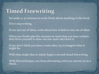 Set aside 15-30 minutes to write freely about anything in the book. Don't stop writing. If you run out of ideas, write about how it feels to run out of ideas.When you finish take five minutes to read what you have written; then force yourself to draw out one main idea from it.If you don't think you have a main idea, try to imagine what it might be.With that single idea in mind, begin a second timed freewriting.With this technique, you keep alternating until you narrow in on a thesis.Timed Freewriting