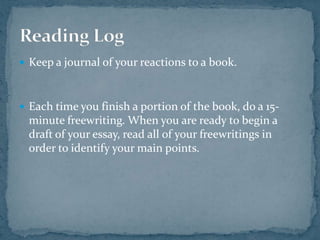 Keep a journal of your reactions to a book. Each time you finish a portion of the book, do a 15-minute freewriting. When you are ready to begin a draft of your essay, read all of your freewritings in order to identify your main points. Reading Log