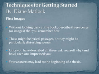 First ImagesWithout looking back at the book, describe three scenes (or images) that you remember best. These might be lyrical passages, or they might be particularly disturbing scenes.Once you have described all three, ask yourself why (and how) each one impressed you.Your answers may lead to the beginning of a thesis. Techniques for Getting StartedBy: Diane Matlock
