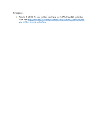 References 
 Rozario. B. (2013). Are your children growing up too fast? Retrieved 23 September 
2014, from http://www.thestar.com.my/Lifestyle/Family/Features/2013/07/08/Are-your- 
children-growing-up-too-fast/ 
