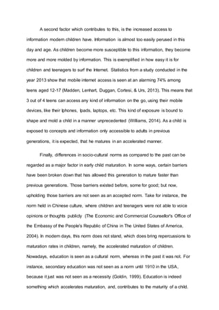 A second factor which contributes to this, is the increased access to 
information modern children have. Information is almost too easily perused in this 
day and age. As children become more susceptible to this information, they become 
more and more molded by information. This is exemplified in how easy it is for 
children and teenagers to surf the Internet. Statistics from a study conducted in the 
year 2013 show that mobile internet access is seen at an alarming 74% among 
teens aged 12-17 (Madden, Lenhart, Duggan, Cortesi, & Urs, 2013). This means that 
3 out of 4 teens can access any kind of information on the go, using their mobile 
devices, like their Iphones, Ipads, laptops, etc. This kind of exposure is bound to 
shape and mold a child in a manner unprecedented (Williams, 2014). As a child is 
exposed to concepts and information only accessible to adults in previous 
generations, it is expected, that he matures in an accelerated manner. 
Finally, differences in socio-cultural norms as compared to the past can be 
regarded as a major factor in early child maturation. In some ways, certain barriers 
have been broken down that has allowed this generation to mature faster than 
previous generations. Those barriers existed before, some for good; but now, 
upholding those barriers are not seen as an accepted norm. Take for instance, the 
norm held in Chinese culture, where children and teenagers were not able to voice 
opinions or thoughts publicly (The Economic and Commercial Counsellor's Office of 
the Embassy of the People's Republic of China in The United States of America, 
2004). In modern days, this norm does not stand, which does bring repercussions to 
maturation rates in children, namely, the accelerated maturation of children. 
Nowadays, education is seen as a cultural norm, whereas in the past it was not. For 
instance, secondary education was not seen as a norm until 1910 in the USA, 
because it just was not seen as a necessity (Goldin, 1999). Education is indeed 
something which accelerates maturation, and, contributes to the maturity of a child. 
 