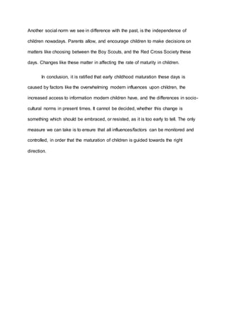 Another social norm we see in difference with the past, is the independence of 
children nowadays. Parents allow, and encourage children to make decisions on 
matters like choosing between the Boy Scouts, and the Red Cross Society these 
days. Changes like these matter in affecting the rate of maturity in children. 
In conclusion, it is ratified that early childhood maturation these days is 
caused by factors like the overwhelming modern influences upon children, the 
increased access to information modern children have, and the differences in socio-cultural 
norms in present times. It cannot be decided, whether this change is 
something which should be embraced, or resisted, as it is too early to tell. The only 
measure we can take is to ensure that all influences/factors can be monitored and 
controlled, in order that the maturation of children is guided towards the right 
direction. 
 