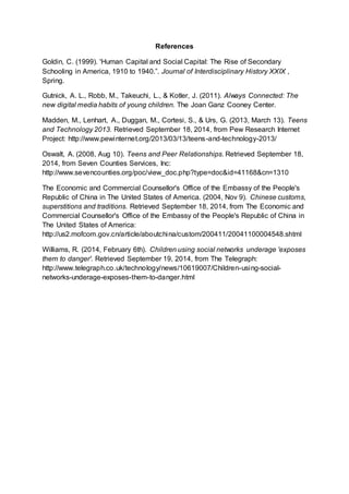 References 
Goldin, C. (1999). 'Human Capital and Social Capital: The Rise of Secondary 
Schooling in America, 1910 to 1940.”. Journal of Interdisciplinary History XXIX , 
Spring. 
Gutnick, A. L., Robb, M., Takeuchi, L., & Kotler, J. (2011). Always Connected: The 
new digital media habits of young children. The Joan Ganz Cooney Center. 
Madden, M., Lenhart, A., Duggan, M., Cortesi, S., & Urs, G. (2013, March 13). Teens 
and Technology 2013. Retrieved September 18, 2014, from Pew Research Internet 
Project: http://www.pewinternet.org/2013/03/13/teens-and-technology-2013/ 
Oswalt, A. (2008, Aug 10). Teens and Peer Relationships. Retrieved September 18, 
2014, from Seven Counties Services, Inc: 
http://www.sevencounties.org/poc/view_doc.php?type=doc&id=41168&cn=1310 
The Economic and Commercial Counsellor's Office of the Embassy of the People's 
Republic of China in The United States of America. (2004, Nov 9). Chinese customs, 
superstitions and traditions. Retrieved September 18, 2014, from The Economic and 
Commercial Counsellor's Office of the Embassy of the People's Republic of China in 
The United States of America: 
http://us2.mofcom.gov.cn/article/aboutchina/custom/200411/20041100004548.shtml 
Williams, R. (2014, February 6th). Children using social networks underage 'exposes 
them to danger'. Retrieved September 19, 2014, from The Telegraph: 
http://www.telegraph.co.uk/technology/news/10619007/Children-using-social-networks- 
underage-exposes-them-to-danger.html 

