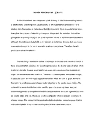 ENGLISH ASSIGNMENT 1 (DRAFT)
A sketch is defined as a rough and quick drawing to describe something without
a lot of details. Sketching skills usually useful to art student or art profession. For a
student from Foundation in Natural and Built Environment, this is a good chance for us
to explore the process of sketching throughout this project. As a student that will be
going to be a quantity surveyor, it is quite important for me to experience how to sketch
although it is not in our study field. In my opinion, a sketch is a drawing that can record
down every thought in our mind no matter anytime or anywhere. Therefore, how to
produce an attractive sketch?
The first thing I need to do before sketching is to choose what I want to sketch. I
have chosen kitchen peeler as my sketching material as the theme was set for us which
is kitchen utensils. It was a great task for us as we can experience how to sketch an
object because I never sketch before. The reason I choose peeler as my sketch object
is because it was the first object appear in my mind when the task is given. Peeler is
formed by a small rectangular shaped cutter attached to the plastic-made holder. The
cutter of the peeler is still sharp after used for years because my finger was just
accidentally peeled by the peeler! Peeler is using to remove the outer layer of food such
as potato, apple and etc. There are two types of peeler which is straight peeler and Y-
shaped peeler. The peeler that I am going to sketch is straight peeler because it is the
only type of peeler in my house that my grandparents know how to use it.
 