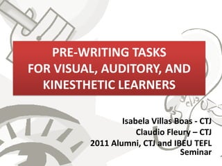 PRE-WRITING TASKS
FOR VISUAL, AUDITORY, AND
  KINESTHETIC LEARNERS

                 Isabela Villas Boas - CTJ
                     Claudio Fleury – CTJ
         2011 Alumni, CTJ and IBEU TEFL
                                 Seminar
 