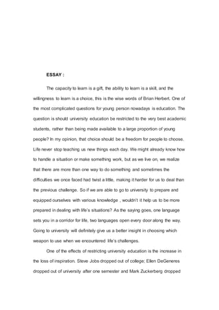ESSAY :
The capacity to learn is a gift, the ability to learn is a skill, and the
willingness to learn is a choice, this is the wise words of Brian Herbert. One of
the most complicated questions for young person nowadays is education. The
question is should university education be restricted to the very best academic
students, rather than being made available to a large proportion of young
people? In my opinion, that choice should be a freedom for people to choose.
Life never stop teaching us new things each day. We might already know how
to handle a situation or make something work, but as we live on, we realize
that there are more than one way to do something and sometimes the
difficulties we once faced had twist a little, making it harder for us to deal than
the previous challenge. So if we are able to go to university to prepare and
equipped ourselves with various knowledge , wouldn’t it help us to be more
prepared in dealing with life’s situations? As the saying goes, one language
sets you in a corridor for life, two languages open every door along the way.
Going to university will definitely give us a better insight in choosing which
weapon to use when we encountered life’s challenges.
One of the effects of restricting university education is the increase in
the loss of inspiration. Steve Jobs dropped out of college; Ellen DeGeneres
dropped out of university after one semester and Mark Zuckerberg dropped
 