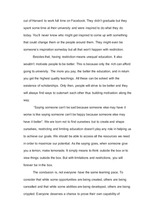 out of Harvard to work full time on Facebook. They didn’t graduate but they
spent some time at their university and were inspired to do what they do
today. You’ll never know who might get inspired to come up with something
that could change them or the people around them. They might even be
someone’s inspiration someday but all that won’t happen with restriction.
Besides that, having restriction means unequal education. It also
wouldn’t motivate people to be better. This is because only the rich can afford
going to university. The more you pay, the better the education, and in return
you get the highest quality teachings. All these can be solved with the
existence of scholarships. Only then, people will strive to be better and they
will always find ways to outsmart each other thus building motivation along the
way.
“Saying someone can’t be sad because someone else may have it
worse is like saying someone can’t be happy because someone else may
have it better”. We are born not to find ourselves but to create and shape
ourselves, restricting and limiting education doesn’t play any role in helping us
to achieve our goals. We should be able to access all the resources we need
in order to maximize our potential. As the saying goes, when someone give
you a lemon, make lemonade. It simply means to think outside the box or to
view things outside the box. But with limitations and restrictions, you will
forever be in the box.
The conclusion is, not everyone have the same learning pace. To
consider that while some opportunities are being created, others are being
cancelled and that while some abilities are being developed, others are being
crippled. Everyone deserves a chance to prove their own capability of
 