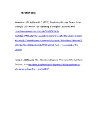 REFERENCES :
Mengelson, J.G., & Lisowski, B. (2015). Positioning Success: Do you Know
What you Don't Know? Tate Publishing & Enterprise . Retrieved from
https://books.google.com.my/books?id=QFA1Wc8-
iKMC&pg=PA85&dq=The+capacity+to+learn+is+a+gift;+The+ability+to+learn
+is+a+skill;+The+willingness+to+learn+is+a+choice.”&hl=en&sa=X&ved=0CB
oQ6AEwAGoVChMIpqjGg9ndyAIVQ9umCh3_PA6i - v=onepage&q=The
capacih
Perez, A., (2013, June 19) . 23 Famous Dropouts Who Turned Out Just Fine .
Retrieved from http://www.buzzfeed.com/ashleyperez/23-famous-dropouts-
who-turned-out-just-fine - .orpr9qGE3P
 