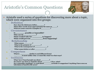 Aristotle’s Common Questions

 Aristotle used a series of questions for discovering more about a topic,
  which were organized into five groups:
  1.       Definition
            How does the dictionary define_______?
            What other words mean approximately the same as_____?
            What are some concrete examples of_________?
  2.       Circumstance
            Is ________ possible or impossible?
            Who can do ___________?
            What would it take for _________to happen?
            What would prevent ___________from happening?
  3.       Relationship
            What causes ________?
            What is the purpose of _________?
            What is the consequence of ____________?
            What comes before or after __________?
  4.       Comparison
            What is _________similar to and different from?
            ________is most unlike what or most like what? In what ways?
  5.       Testimony
            What have I heard people say about ________?
            Do I know any facts or statistics about ________? If so, what?
            Do I remember anything I ‘ve read about _______in books or magazines? Anything I have seen on
             television or heard in the news?
 