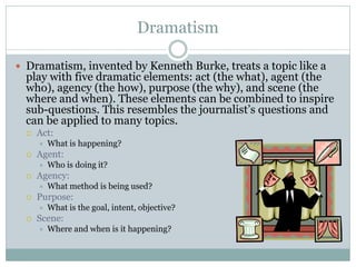 Dramatism

 Dramatism, invented by Kenneth Burke, treats a topic like a
  play with five dramatic elements: act (the what), agent (the
  who), agency (the how), purpose (the why), and scene (the
  where and when). These elements can be combined to inspire
  sub-questions. This resembles the journalist’s questions and
  can be applied to many topics.
     Act:
         What is happening?
     Agent:
         Who is doing it?
     Agency:
         What method is being used?
     Purpose:
         What is the goal, intent, objective?
     Scene:
         Where and when is it happening?
 