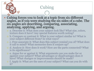 Cubing

 Cubing forces you to look at a topic from six different
  angles, as if you were studying the six sides of a cube. The
  six angles are describing, comparing, associating,
  analyzing, applying, and arguing.
     a. Describe it: What does your subject look like? What size, colors,
      texture does it have? Any special features worth noting?
     b. Compare or contrast it: What is your subject similar to? What is
      your subject different from? In what ways?
     c. Free-associate it: What does this subject remind you of? What does
      it call to mind? What memories does it conjure up?
     d. Analyze it: How does it work? How are the parts connected? What
      is its significance?
     e. Argue for or against it: What arguments can you make for or
      against your subject? What advantages or disadvantages does it
      have? What changes or improvements should be made?
     f. Apply it: What are the uses of your subject? What can you do with
      it?
 