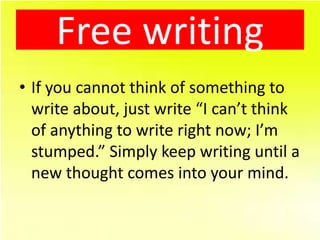 Free writing
• If you cannot think of something to
  write about, just write “I can’t think
  of anything to write right now; I’m
  stumped.” Simply keep writing until a
  new thought comes into your mind.
 