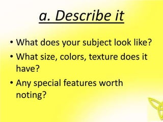 a. Describe it
• What does your subject look like?
• What size, colors, texture does it
  have?
• Any special features worth
  noting?
 