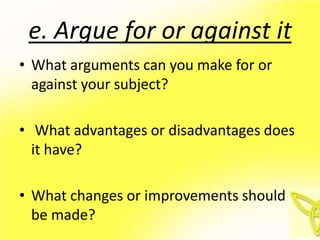 e. Argue for or against it
• What arguments can you make for or
  against your subject?

• What advantages or disadvantages does
  it have?

• What changes or improvements should
  be made?
 