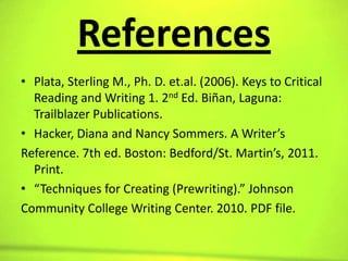 References
• Plata, Sterling M., Ph. D. et.al. (2006). Keys to Critical
  Reading and Writing 1. 2nd Ed. Biñan, Laguna:
  Trailblazer Publications.
• Hacker, Diana and Nancy Sommers. A Writer’s
Reference. 7th ed. Boston: Bedford/St. Martin’s, 2011.
  Print.
• “Techniques for Creating (Prewriting).” Johnson
Community College Writing Center. 2010. PDF file.
 
