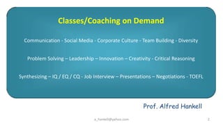 Classes/Coaching on Demand

  Communication - Social Media - Corporate Culture - Team Building - Diversity


   Problem Solving C Leadership C Innovation C Creativity - Critical Reasoning


Synthesizing C IQ / EQ / CQ - Job Interview C Presentations C Negotiations - TOEFL




                                                       Prof. Alfred Hankell
                                 a_hankell@yahoo.com                                 2
 