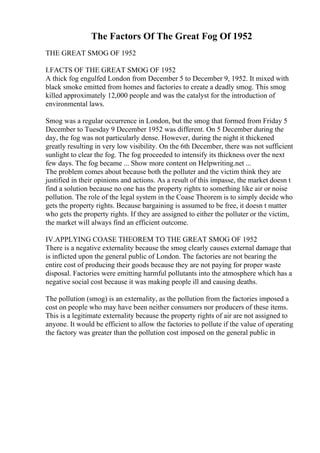 The Factors Of The Great Fog Of 1952
THE GREAT SMOG OF 1952
I.FACTS OF THE GREAT SMOG OF 1952
A thick fog engulfed London from December 5 to December 9, 1952. It mixed with
black smoke emitted from homes and factories to create a deadly smog. This smog
killed approximately 12,000 people and was the catalyst for the introduction of
environmental laws.
Smog was a regular occurrence in London, but the smog that formed from Friday 5
December to Tuesday 9 December 1952 was different. On 5 December during the
day, the fog was not particularly dense. However, during the night it thickened
greatly resulting in very low visibility. On the 6th December, there was not sufficient
sunlight to clear the fog. The fog proceeded to intensify its thickness over the next
few days. The fog became ... Show more content on Helpwriting.net ...
The problem comes about because both the polluter and the victim think they are
justified in their opinions and actions. As a result of this impasse, the market doesn t
find a solution because no one has the property rights to something like air or noise
pollution. The role of the legal system in the Coase Theorem is to simply decide who
gets the property rights. Because bargaining is assumed to be free, it doesn t matter
who gets the property rights. If they are assigned to either the polluter or the victim,
the market will always find an efficient outcome.
IV.APPLYING COASE THEOREM TO THE GREAT SMOG OF 1952
There is a negative externality because the smog clearly causes external damage that
is inflicted upon the general public of London. The factories are not bearing the
entire cost of producing their goods because they are not paying for proper waste
disposal. Factories were emitting harmful pollutants into the atmosphere which has a
negative social cost because it was making people ill and causing deaths.
The pollution (smog) is an externality, as the pollution from the factories imposed a
cost on people who may have been neither consumers nor producers of these items.
This is a legitimate externality because the property rights of air are not assigned to
anyone. It would be efficient to allow the factories to pollute if the value of operating
the factory was greater than the pollution cost imposed on the general public in
 