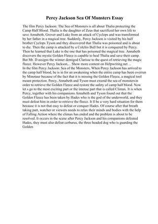 Percy Jackson Sea Of Monsters Essay
The film Percy Jackson: The Sea of Monsters is all about Thalia protecting the
Camp Half Blood. Thalia is the daughter of Zeus that sacrificed her own life to
save Annabeth, Grover and Luke from an attack of Cyclops and was transformed
by her father in a magical tree. Suddenly, Percy Jackson is visited by his half
brother Cyclops Tyson and they discovered that Thalia was poisoned and is about
to die. Then the camp is attacked by a Colchis Bull but it is conquered by Percy.
Then he learned that Luke is the one that has poisoned the magical tree. Annabeth
discovers the mystic Golden Fleece is capable to heal Thalia and save their camp.
But Mr. D assigns the winner demigod Clarisse to the quest of retrieving the magic
fleece. However Percy Jackson,... Show more content on Helpwriting.net ...
In the film Percy Jackson: Sea of the Monsters, When Percy Jackson has arrived to
the camp half blood, he is in for an awakening when the entire camp has been overrun
by Minotaur because of the fact that it is missing the Golden Fleece, a magical tool
meant protection. Percy, Annabeth and Tyson must extend the sea of monstersin
order to retrieve the Golden Fleece and restore the safety of camp half blood. Now
let s go to the most exciting part or the intense part that is called Climax. It is when
Percy, together with his companions Annabeth and Tyson found out that the
Golden Fleece has been taken by Hades who is the god of the underworld, and they
must defeat him in order to retrieve the fleece. It ll be a very hard situation for them
because it is not that easy to defeat or conquer Hades. Of course after that breath
taking part, watcher or viewers needs to relax their minds and bodies with the help
of Falling Action where the climax has ended and the problem is about to be
resolved. It occurs in the scene after Percy Jackson and his companions defeated
Hades, they must also defeat cerburus, the three headed dog who is guarding the
Golden
 
