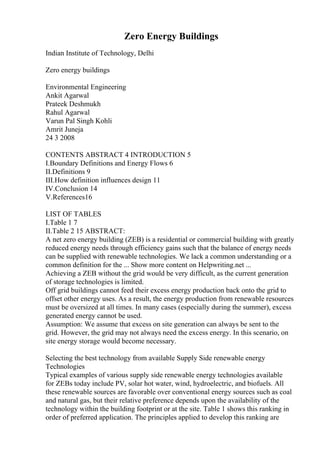 Zero Energy Buildings
Indian Institute of Technology, Delhi
Zero energy buildings
Environmental Engineering
Ankit Agarwal
Prateek Deshmukh
Rahul Agarwal
Varun Pal Singh Kohli
Amrit Juneja
24 3 2008
CONTENTS ABSTRACT 4 INTRODUCTION 5
I.Boundary Definitions and Energy Flows 6
II.Definitions 9
III.How definition influences design 11
IV.Conclusion 14
V.References16
LIST OF TABLES
I.Table 1 7
II.Table 2 15 ABSTRACT:
A net zero energy building (ZEB) is a residential or commercial building with greatly
reduced energy needs through efficiency gains such that the balance of energy needs
can be supplied with renewable technologies. We lack a common understanding or a
common definition for the ... Show more content on Helpwriting.net ...
Achieving a ZEB without the grid would be very difficult, as the current generation
of storage technologies is limited.
Off grid buildings cannot feed their excess energy production back onto the grid to
offset other energy uses. As a result, the energy production from renewable resources
must be oversized at all times. In many cases (especially during the summer), excess
generated energy cannot be used.
Assumption: We assume that excess on site generation can always be sent to the
grid. However, the grid may not always need the excess energy. In this scenario, on
site energy storage would become necessary.
Selecting the best technology from available Supply Side renewable energy
Technologies
Typical examples of various supply side renewable energy technologies available
for ZEBs today include PV, solar hot water, wind, hydroelectric, and biofuels. All
these renewable sources are favorable over conventional energy sources such as coal
and natural gas, but their relative preference depends upon the availability of the
technology within the building footprint or at the site. Table 1 shows this ranking in
order of preferred application. The principles applied to develop this ranking are
 