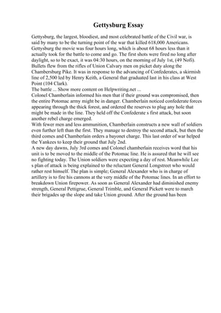 Gettysburg Essay
Gettysburg, the largest, bloodiest, and most celebrated battle of the Civil war, is
said by many to be the turning point of the war that killed 618,000 Americans.
Gettysburg the movie was four hours long, which is about 68 hours less than it
actually took for the battle to come and go. The first shots were fired no long after
daylight, so to be exact, it was 04:30 hours, on the morning of July 1st, (49 Nofi).
Bullets flew from the rifles of Union Calvary men on picket duty along the
Chambersburg Pike. It was in response to the advancing of Confederates, a skirmish
line of 2,500 led by Henry Keith, a General that graduated last in his class at West
Point (104 Clark).
The battle ... Show more content on Helpwriting.net ...
Colonel Chamberlain informed his men that if their ground was compromised, then
the entire Potomac army might be in danger. Chamberlain noticed confederate forces
appearing through the thick forest, and ordered the reserves to plug any hole that
might be made in the line. They held off the Confederate s first attack, but soon
another rebel charge emerged.
With fewer men and less ammunition, Chamberlain constructs a new wall of soldiers
even further left than the first. They manage to destroy the second attack, but then the
third comes and Chamberlain orders a bayonet charge. This last order of war helped
the Yankees to keep their ground that July 2nd.
A new day dawns, July 3rd comes and Colonel chamberlain receives word that his
unit is to be moved to the middle of the Potomac line. He is assured that he will see
no fighting today. The Union soldiers were expecting a day of rest. Meanwhile Lee
s plan of attack is being explained to the reluctant General Longstreet who would
rather rest himself. The plan is simple; General Alexander who is in charge of
artillery is to fire his cannons at the very middle of the Potomac lines. In an effort to
breakdown Union firepower. As soon as General Alexander had diminished enemy
strength, General Pettigrue, General Trimble, and General Pickett were to march
their brigades up the slope and take Union ground. After the ground has been
 
