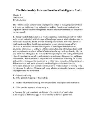 The Relationship Between Emotional Intelligence And...
Chapter 1
Introduction
1.0Introduction
The self motivation and emotional intelligence is linked to managing motivated our
self, to do are problem solving and decision making. Emotion and motivation is
important for individual to manage their emotion and motivated their self to achieve
their own goal.
1.1Background of study Emotion is reaction accepted from stimulation from within
and external individual which is cause affect change happen. Motivation is a state in
human self (necessity, desire, or wish initiating behavior and motivate a person to
implement something .Beside that, motivation is once element in our self are
included in individual emotional intelligence. According to Daniel Goleman,
emotional intelligence is ability to self motivation, building internal resistance until
able to put in order soul and self satisfaction when facing challenge in daily life. He
said emotional intelligence the capacity for recognizing our own feeling and those of
other, for motivating ourselves and managing emotions well in ourselves and in our
relationship... The motivation is important with an individual especially for student
and employee to manage their emotion to ... Show more content on Helpwriting.net ...
This research to look about what emotional intelligence affects the level in
motivation. Emotion is an element in motivation to control our self to making some
decision and do solution. This research study what the relationship between emotional
intelligence and our motivation.
1.3Objective of Study
1.3.1The general objective of this study is:
a.To define what the relationship between emotional intelligence and motivation
1.3.2The specific objective of this study is:
a. Examine the type emotional intelligence effect the level of motivation
b. Investigate to difference type of motivation by difference gender and
 