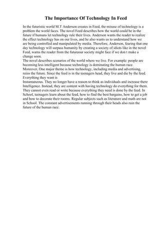 The Importance Of Technology In Feed
In the futuristic world M.T Anderson creates in Feed, the misuse of technology is a
problem the world faces. The novel Feed describes how the world could be in the
future if humans let technology rule their lives. Anderson wants the reader to realize
the effect technology has on our lives, and he also wants us to understand how we
are being controlled and manipulated by media. Therefore, Anderson, fearing that one
day technology will surpass humanity by creating a society of idiots like in the novel
Feed, warns the reader from the futureour society might face if we don t make a
change soon.
The novel describes scenarios of the world where we live. For example: people are
becoming less intelligent because technology is dominating the human race.
Moreover, One major theme is how technology, including media and advertising,
ruins the future. Since the feed is in the teenagers head, they live and die by the feed.
Everything they want is
Instantaneous. They no longer have a reason to think as individuals and increase there
Intelligence. Instead, they are content with having technology do everything for them.
They cannot even read or write because everything they need is done by the feed. In
School, teenagers learn about the feed, how to find the best bargains, how to get a job
and how to decorate their rooms. Regular subjects such as literature and math are not
in School. The constant advertisements running through their heads also ruin the
future of the human race.
 