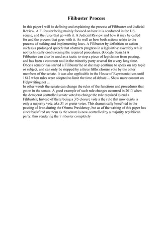 Filibuster Process
In this paper I will be defining and explaining the process of Filibuster and Judicial
Review. A Filibuster being mainly focused on how it is conducted in the US
senate, and the rules that go with it. A Judicial Review and how it may be called
for and the process that goes with it. As well as how both actions relate to the
process of making and implementing laws. A Filibuster by definition an action
such as a prolonged speech that obstructs progress in a legislative assembly while
not technically contravening the required procedures. (Google Search) A
Filibuster can also be used as a tactic to stop a piece of legislation from passing,
and has been a common tool in the minority party arsenal for a very long time.
Once a senator has started a Filibuster he or she may continue to speak on any topic
or subject, and can only be stopped by a three fifths closure vote by the other
members of the senate. It was also applicable in the House of Representatives until
1842 when rules were adopted to limit the time of debate.... Show more content on
Helpwriting.net ...
In other words the senate can change the rules of the functions and procedures that
go on in the senate. A good example of such rule changes occurred in 2013 when
the democrat controlled senate voted to change the rule required to end a
Filibuster; Instead of there being a 3/5 closure vote a the rule that now exists is
only a majority vote, aka 51 or grater votes. This dramatically benefited in the
passing of laws during the Obama Presidency, but as of the writing of this paper has
since backfired on them as the senate is now controlled by a majority republican
party, thus rendering the Filibuster completely
 