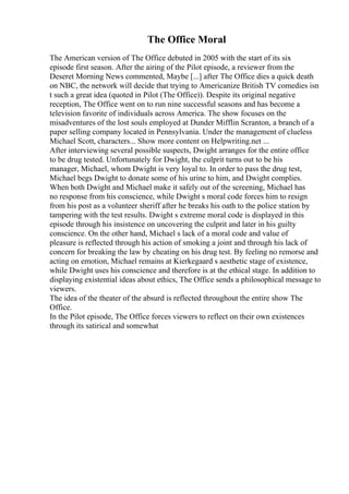 The Office Moral
The American version of The Office debuted in 2005 with the start of its six
episode first season. After the airing of the Pilot episode, a reviewer from the
Deseret Morning News commented, Maybe [...] after The Office dies a quick death
on NBC, the network will decide that trying to Americanize British TV comedies isn
t such a great idea (quoted in Pilot (The Office)). Despite its original negative
reception, The Office went on to run nine successful seasons and has become a
television favorite of individuals across America. The show focuses on the
misadventures of the lost souls employed at Dunder Mifflin Scranton, a branch of a
paper selling company located in Pennsylvania. Under the management of clueless
Michael Scott, characters... Show more content on Helpwriting.net ...
After interviewing several possible suspects, Dwight arranges for the entire office
to be drug tested. Unfortunately for Dwight, the culprit turns out to be his
manager, Michael, whom Dwight is very loyal to. In order to pass the drug test,
Michael begs Dwight to donate some of his urine to him, and Dwight complies.
When both Dwight and Michael make it safely out of the screening, Michael has
no response from his conscience, while Dwight s moral code forces him to resign
from his post as a volunteer sheriff after he breaks his oath to the police station by
tampering with the test results. Dwight s extreme moral code is displayed in this
episode through his insistence on uncovering the culprit and later in his guilty
conscience. On the other hand, Michael s lack of a moral code and value of
pleasure is reflected through his action of smoking a joint and through his lack of
concern for breaking the law by cheating on his drug test. By feeling no remorse and
acting on emotion, Michael remains at Kierkegaard s aesthetic stage of existence,
while Dwight uses his conscience and therefore is at the ethical stage. In addition to
displaying existential ideas about ethics, The Office sends a philosophical message to
viewers.
The idea of the theater of the absurd is reflected throughout the entire show The
Office.
In the Pilot episode, The Office forces viewers to reflect on their own existences
through its satirical and somewhat
 