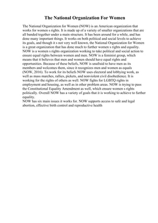 The National Organization For Women
The National Organization for Women (NOW) is an American organization that
works for women s rights. It is made up of a variety of smaller organizations that are
all banded together under a main structure. It has been around for a while, and has
done many important things. It works on both political and social levels to achieve
its goals, and though it s not very well known, the National Organization for Women
is a great organization that has done much to further women s rights and equality.
NOW is a women s rights organization working to take political and social action to
ensure equal rights between women and men. NOW is a feminist group, which
means that it believes that men and women should have equal rights and
opportunities. Because of these beliefs, NOW is unafraid to have men as its
members and welcomes them, since it recognizes men and women as equals
(NOW, 2016). To work for its beliefs NOW uses electoral and lobbying work, as
well as mass marches, rallies, pickets, and nonviolent civil disobedience. It is
working for the rights of others as well. NOW fights for LGBTQ rights in
employment and housing, as well as in other problem areas. NOW is trying to pass
the Constitutional Equality Amendment as well, which ensure women s rights
politically. Overall NOW has a variety of goals that it is working to achieve to further
equality.
NOW has six main issues it works for. NOW supports access to safe and legal
abortion, effective birth control and reproductive health
 