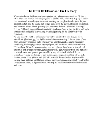 The Effect Of Ultrasound On The Body
When asked what is ultrasound many people may give answers such as, Oh that s
when they scan women who are pregnant to see the baby , but little do people know
that ultrasound is much more then that. Not only do people misunderstand the job
description but also the salary that comes along with the career. Both job description
and salaryare based on the specialty you choose to pursue. Ultrasound is a very
diverse field with many different specialties to choose from within the field and each
specialty has a specific salary along with it depending on the state you live in.
Specialties
As you enter the field of ultrasound you will be involved in one, two, or more
specialties. (Technology, 2016) Ultrasound focuses on many different parts of the
body and many organs as well. The many different specialties keeps this career
interesting, challenging, and as a sonographer you will never have a dull moment.
(Technology, 2016) As a sonographer you may choose from being a general tech,
obstetrics and gynecology tech, echocardiography tech, vascular tech, or a pediatric
echo tech. As a sonographer you are able to specialize in all of the different
specialties you are not limited to just choosing one specialty making ultrasound a
diverse career. As a general tech you will evaluate the abdominal organs which
include liver, kidneys, gallbladder, spleen, pancreas, bladder, and blood vessel within
the abdomen. Also, as a general tech you may do vascular and evaluate the arteries
and veins
 