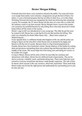 Dexter Morgan Killing
Fictional television shows were created to entertain the public. For some television
is an escape from reality were someone s imagination can get the best of them. For
others, it s just a fictional program that has no effect in their lives, or so they think.
Watching fictional television can manipulate the mind into believing that something
is good. For example, the TV show Dexter tell the story of a man who is a killer but
the audience wants to see him succeed. Dexter Morgan shows viewers that murder
can sometimes be justified because he only killing those who truly deserved it which
keeps killers off the streets in the society.
Dexter s urge to kill was introduced at a very young age. The older he got the more
he wanted to kill. Dexter has a code that he lives by that justifies his killing. This
code was created by his foster father Harry who ... Show more content on
Helpwriting.net ...
Every episode there is a different murder that happens in the city and the police are
trying to figure out the who did it while Dexter tries to pretend to be happy and
blend in with the rest of society. Because there is a big criminal population in
Florida, Dexter has a lot of potential victims. Dexter disposes of the bodies by cutting
them up into pieces and putting them into a plastic bag and throwing them out in the
middle of the ocean. The ocean helps him from being seen and hiding his victims so
he couldn t be caught.
Living in Miami, Dexter tell his story of how he must fake his emotions and
interactions with others. Dexter has two different kinds of personality. The one he
shows everyone, a helpful, smart, and hardworking man. These traits help him seem
normal to everyone around him and doesn t make people suspicious. The side of him
he doesn t show anyone is the very secretive, observant, meticulous. These traits help
Dexter make sure he has the right person and understands his surrounding just in case
he runs into any
 