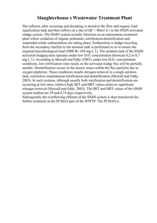 Slaughterhouse s Wastewater Treatment Plant
The influent, after screening and decanting is stored to the flow and organic load
equalization tank and then inflows at a rate of QF = 80m3 d 1 to the SNdN activated
sludge system. The SNdN system actually functions as an autonomous treatment
plant where oxidation of organic pollutants, nitrification/denitrification and
suspended solids sedimentation are taking place. Furthermore a sludge recycling
from the secondary clarifier to the aeration tank is performed so as to ensure the
required microbiological load (5000 В± 450 mg L 1). The aeration tank of the SNdN
activated sludgesystem operates under low D.O. concentration (between 0,2 to 0,7
mg L 1). According to Mercalf and Eddy (2003), under low D.O. concentration
conditions, low nitrification rates result, as the activated sludge floc will be partially
aerobic. Denitrification occurs in the anoxic zones within the floc particles due to
oxygen depletion. These conditions results nitrogen removal in a single aeration
tank, referred as simultaneous nitrification and denitrification (Mercalf and Eddy,
2003). In such systems, although usually both nitrification and denitrification are
occurring at low rates, relative high SRT and HRT values achieves significant
nitrogen removal (Mercalf and Eddy, 2003). The SRT and HRT values of the SNdN
system studied are 29 and 0,75 days respectively.
Subsequently the overflowing effluent of the SNdN system is then transferred for
further treatment in the PCMAS part of the WWTP. The PCMAS is
 