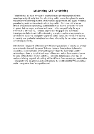 Advertising And Advertising
The Internet as the main provider of information and entertainment in children
nowadays is significantly linked to advertising and its trends throughout the media
that are directly affecting children s behavior and development. The digital world has
provoked a great transformation in advertising and its effects in social behavior.
Brands are constantly renovating, and the Internet has made it accessible for them
to spread their messages as a brand and impact children especifically the ages
between 6 to 14 years old. The main objective of this paper is to inquire and
investigate the behavior of children in society nowadays, and their responses in an
environment massively changed by digitalera and its trends. The results will be able
to identify how gradually individuals have been affected by the excessive exposure to
advertising and media.
Introduction The growth of technology within new generations of society has created
new tendencies in which the use of different channels that distribute information
online like, social networks, or virtual blogs have been the main target used by
advertising to shoot at people with images of brands to indirectly attract the viewers
to like a certain type of product and style. Therefore, depending on what type of
audience is being targeted, advertising will be different from one category to the other.
The digital world has grown significantly around the world since the 90 s generating
social changes that have been positive and
 