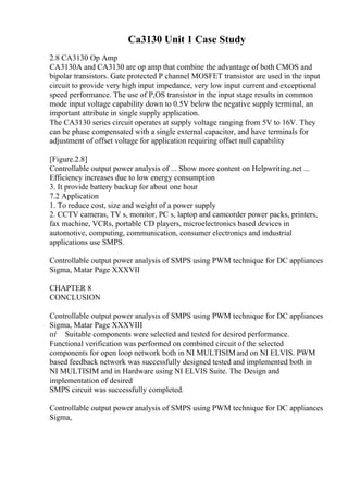 Ca3130 Unit 1 Case Study
2.8 CA3130 Op Amp
CA3130A and CA3130 are op amp that combine the advantage of both CMOS and
bipolar transistors. Gate protected P channel MOSFET transistor are used in the input
circuit to provide very high input impedance, very low input current and exceptional
speed performance. The use of P,OS transistor in the input stage results in common
mode input voltage capability down to 0.5V below the negative supply terminal, an
important attribute in single supply application.
The CA3130 series circuit operates at supply voltage ranging from 5V to 16V. They
can be phase compensated with a single external capacitor, and have terminals for
adjustment of offset voltage for application requiring offset null capability
[Figure.2.8]
Controllable output power analysis of ... Show more content on Helpwriting.net ...
Efficiency increases due to low energy consumption
3. It provide battery backup for about one hour
7.2 Application
1. To reduce cost, size and weight of a power supply
2. CCTV cameras, TV s, monitor, PC s, laptop and camcorder power packs, printers,
fax machine, VCRs, portable CD players, microelectronics based devices in
automotive, computing, communication, consumer electronics and industrial
applications use SMPS.
Controllable output power analysis of SMPS using PWM technique for DC appliances
Sigma, Matar Page XXXVII
CHAPTER 8
CONCLUSION
Controllable output power analysis of SMPS using PWM technique for DC appliances
Sigma, Matar Page XXXVIII
пѓ Suitable components were selected and tested for desired performance.
Functional verification was performed on combined circuit of the selected
components for open loop network both in NI MULTISIMand on NI ELVIS. PWM
based feedback network was successfully designed tested and implemented both in
NI MULTISIM and in Hardware using NI ELVIS Suite. The Design and
implementation of desired
SMPS circuit was successfully completed.
Controllable output power analysis of SMPS using PWM technique for DC appliances
Sigma,
 